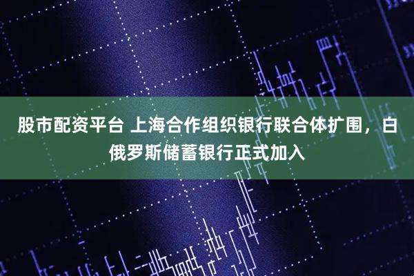 股市配资平台 上海合作组织银行联合体扩围，白俄罗斯储蓄银行正式加入