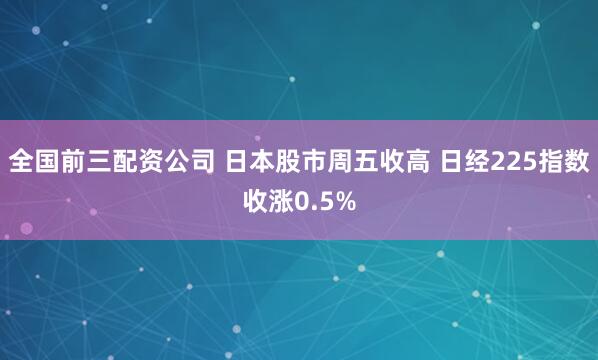 全国前三配资公司 日本股市周五收高 日经225指数收涨0.5%