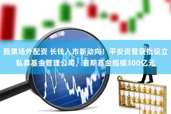 股票场外配资 长钱入市新动向！平安资管获批设立私募基金管理公司，首期基金规模300亿元