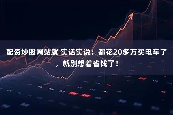 配资炒股网站就 实话实说：都花20多万买电车了，就别想着省钱了！