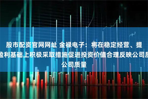 股市配资官网网址 金禄电子：将在稳定经营、提升盈利基础上积极采取措施促进投资价值合理反映公司质量
