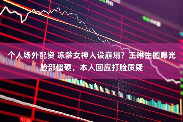 个人场外配资 冻龄女神人设崩塌？王琳生图曝光脸部僵硬，本人回应打脸质疑