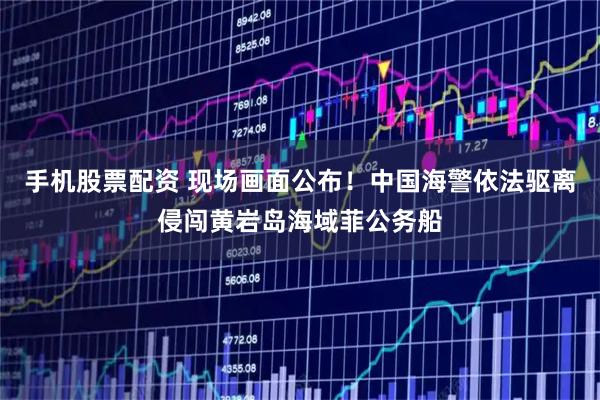 手机股票配资 现场画面公布！中国海警依法驱离侵闯黄岩岛海域菲公务船