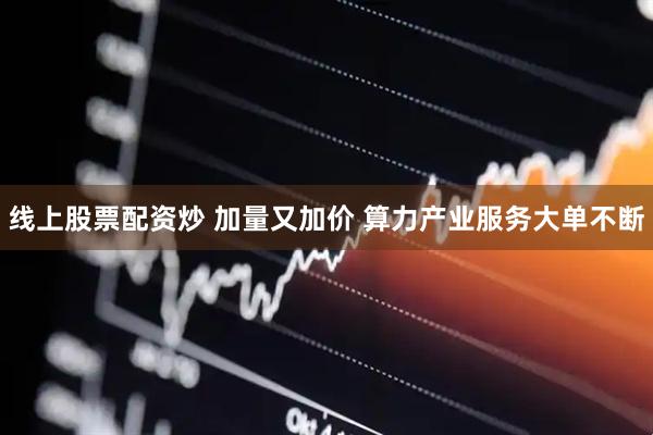 线上股票配资炒 加量又加价 算力产业服务大单不断